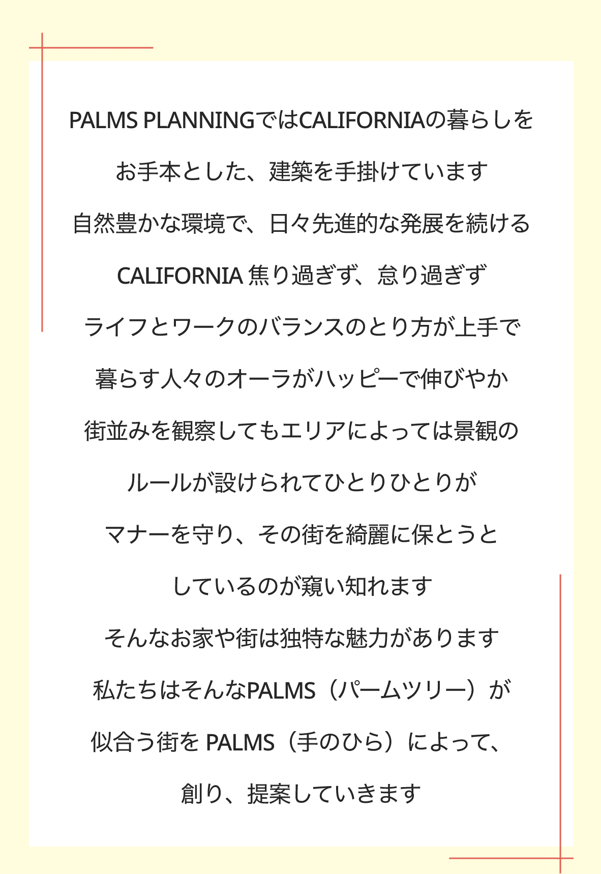 PALMS PLANNINGではCALIFORNIAの暮らしをお手本とした、建築を手掛けています　自然豊かな環境で、日々先進的な発展を続けるCALIFORNIA 焦り過ぎず、怠り過ぎず　ライフとワークのバランスのとり方が上手で暮らす人々のオーラがハッピーで伸びやか　街並みを観察してもエリアによっては景観のルールが設けられてひとりひとりがマナーを守り、その街を綺麗に保とうとしているのが窺い知れます　そんなお家や街は独特な魅力があります　私たちはそんなPALMS（パームツリー）が似合う街を PALMS（手のひら）によって、創り、提案していきます