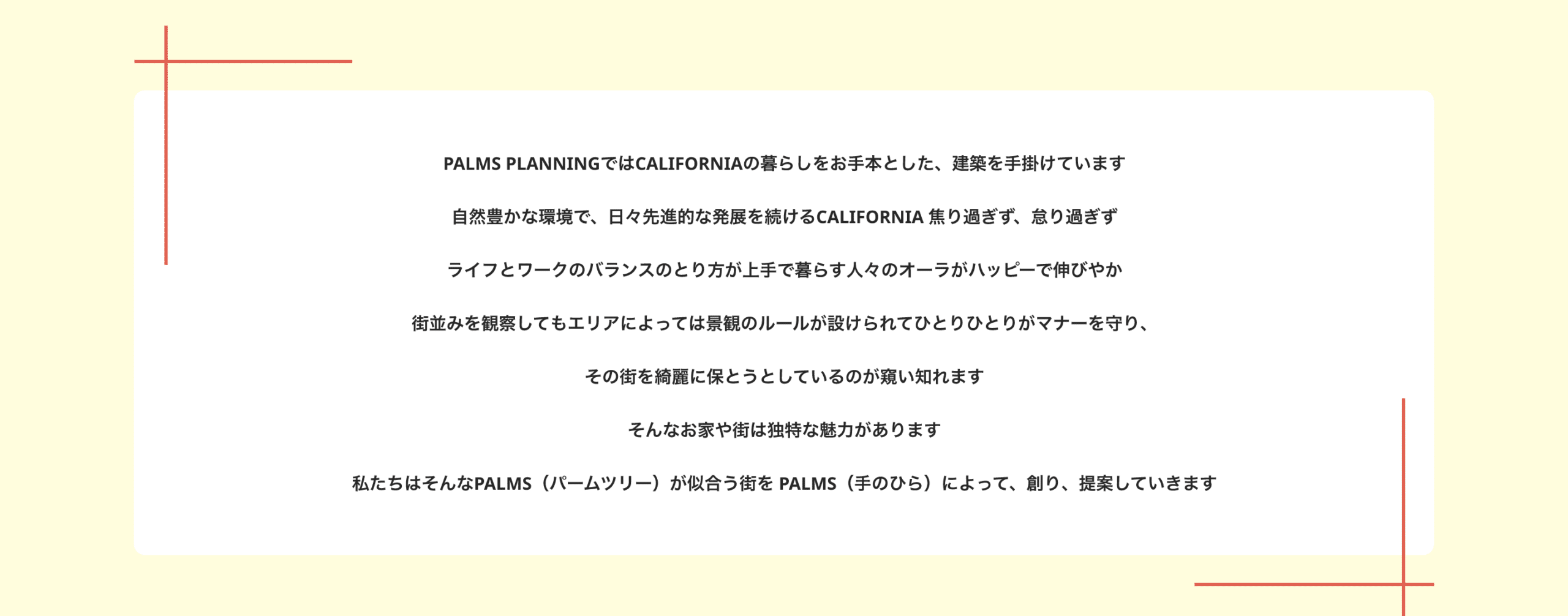 PALMS PLANNINGではCALIFORNIAの暮らしをお手本とした、建築を手掛けています　自然豊かな環境で、日々先進的な発展を続けるCALIFORNIA 焦り過ぎず、怠り過ぎず　ライフとワークのバランスのとり方が上手で暮らす人々のオーラがハッピーで伸びやか　街並みを観察してもエリアによっては景観のルールが設けられてひとりひとりがマナーを守り、その街を綺麗に保とうとしているのが窺い知れます　そんなお家や街は独特な魅力があります　私たちはそんなPALMS（パームツリー）が似合う街を PALMS（手のひら）によって、創り、提案していきます