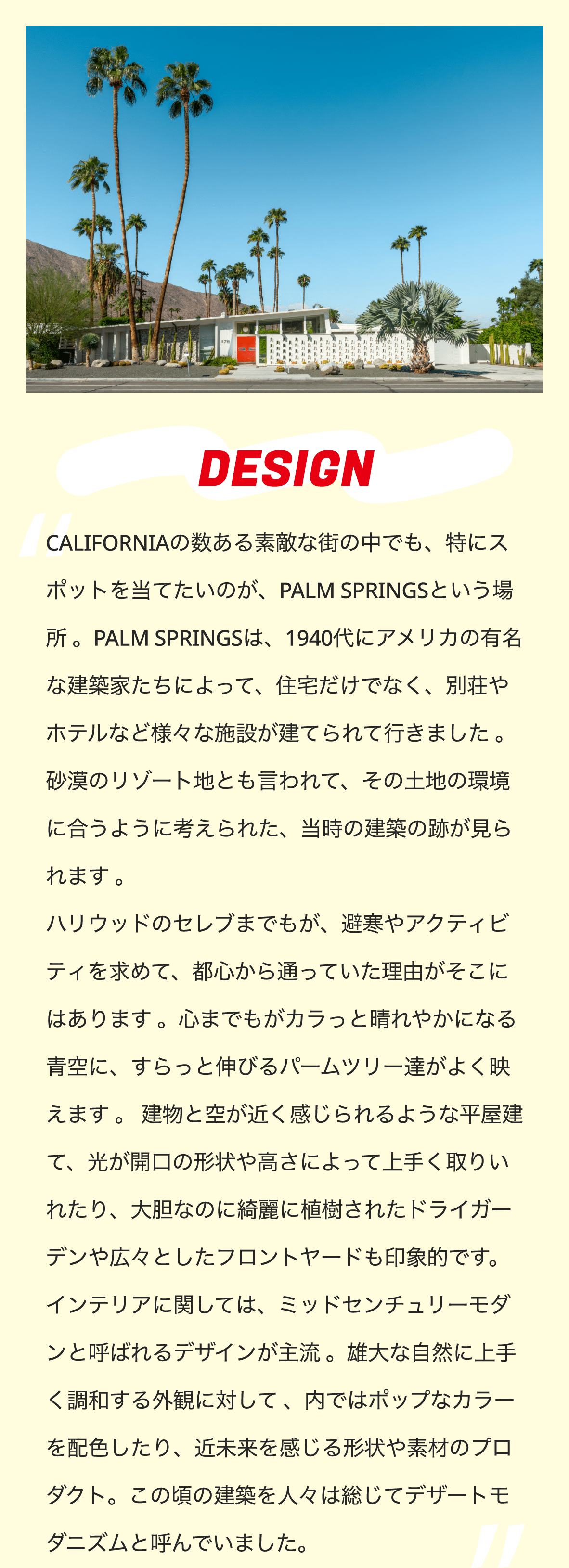 DESIGN　CALIFORNIAの数ある素敵な街の中でも、特にスポットを当てたいのが、PALM SPRINGSという場所 。PALM SPRINGSは、1940代にアメリカの有名な建築家たちによって、住宅だけでなく、別荘やホテルなど様々な施設が建てられて行きました 。 砂漠のリゾート地とも言われて、その土地の環境に合うように考えられた、当時の建築の跡が見られます 。 ハリウッドのセレブまでもが、避寒やアクティビティを求めて、都心から通っていた理由がそこにはあります 。心までもがカラっと晴れやかになる青空に、すらっと伸びるパームツリー達がよく映えます 。 建物と空が近く感じられるような平屋建て、光が開口の形状や高さによって上手く取りいれたり、大胆なのに綺麗に植樹されたドライガーデンや広々としたフロントヤードも印象的です。 インテリアに関しては、ミッドセンチュリーモダンと呼ばれるデザインが主流 。雄大な自然に上手く調和する外観に対して 、内ではポップなカラーを配色したり、近未来を感じる形状や素材のプロダクト。この頃の建築を人々は総じてデザートモダニズムと呼んでいました。