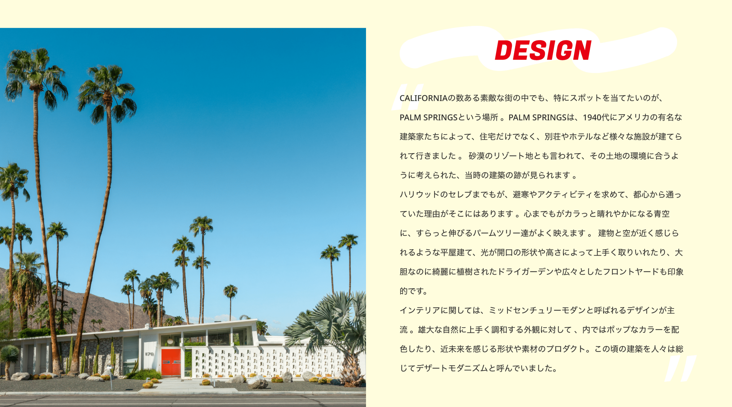 DESIGN　CALIFORNIAの数ある素敵な街の中でも、特にスポットを当てたいのが、PALM SPRINGSという場所 。PALM SPRINGSは、1940代にアメリカの有名な建築家たちによって、住宅だけでなく、別荘やホテルなど様々な施設が建てられて行きました 。 砂漠のリゾート地とも言われて、その土地の環境に合うように考えられた、当時の建築の跡が見られます 。 ハリウッドのセレブまでもが、避寒やアクティビティを求めて、都心から通っていた理由がそこにはあります 。心までもがカラっと晴れやかになる青空に、すらっと伸びるパームツリー達がよく映えます 。 建物と空が近く感じられるような平屋建て、光が開口の形状や高さによって上手く取りいれたり、大胆なのに綺麗に植樹されたドライガーデンや広々としたフロントヤードも印象的です。 インテリアに関しては、ミッドセンチュリーモダンと呼ばれるデザインが主流 。雄大な自然に上手く調和する外観に対して 、内ではポップなカラーを配色したり、近未来を感じる形状や素材のプロダクト。この頃の建築を人々は総じてデザートモダニズムと呼んでいました。