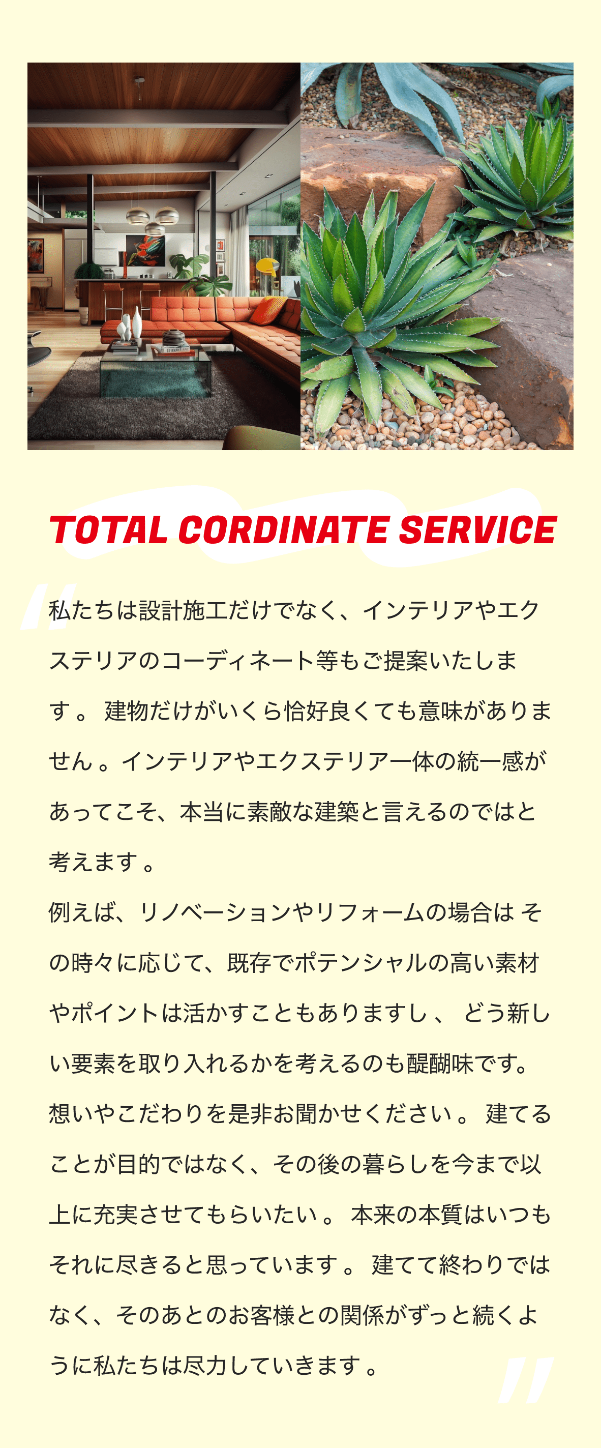 TOTAL CORDINATE SERVICE　私たちは設計施工だけでなく、インテリアやエクステリアのコーディネート等もご提案いたします 。 建物だけがいくら恰好良くても意味がありません 。インテリアやエクステリア一体の統一感があってこそ、本当に素敵な建築と言えるのではと考えます 。 例えば、リノベーションやリフォームの場合は その時々に応じて、既存でポテンシャルの高い素材やポイントは活かすこともありますし 、 どう新しい要素を取り入れるかを考えるのも醍醐味です。 想いやこだわりを是非お聞かせください 。 建てることが目的ではなく、その後の暮らしを今まで以上に充実させてもらいたい 。 本来の本質はいつもそれに尽きると思っています 。 建てて終わりではなく、そのあとのお客様との関係がずっと続くように私たちは尽力していきます 。