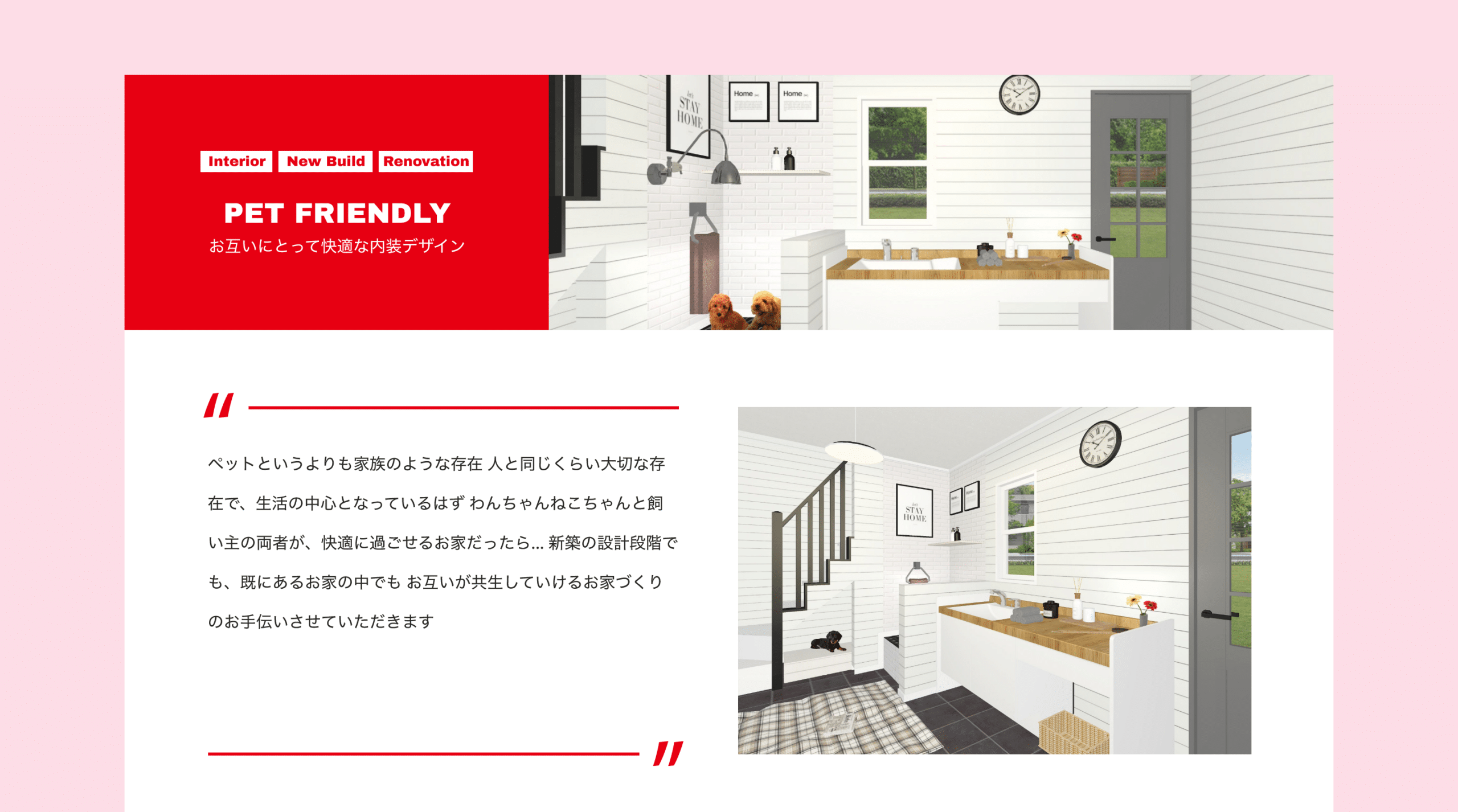 Interior　New Build　Renovation　PET FRIENDLY　お互いにとって快適な内装デザイン　ペットというよりも家族のような存在 人と同じくらい大切な存在で、生活の中心となっているはず わんちゃんねこちゃんと飼い主の両者が、快適に過ごせるお家だったら… 新築の設計段階でも、既にあるお家の中でも お互いが共生していけるお家づくりのお手伝いさせていただきます