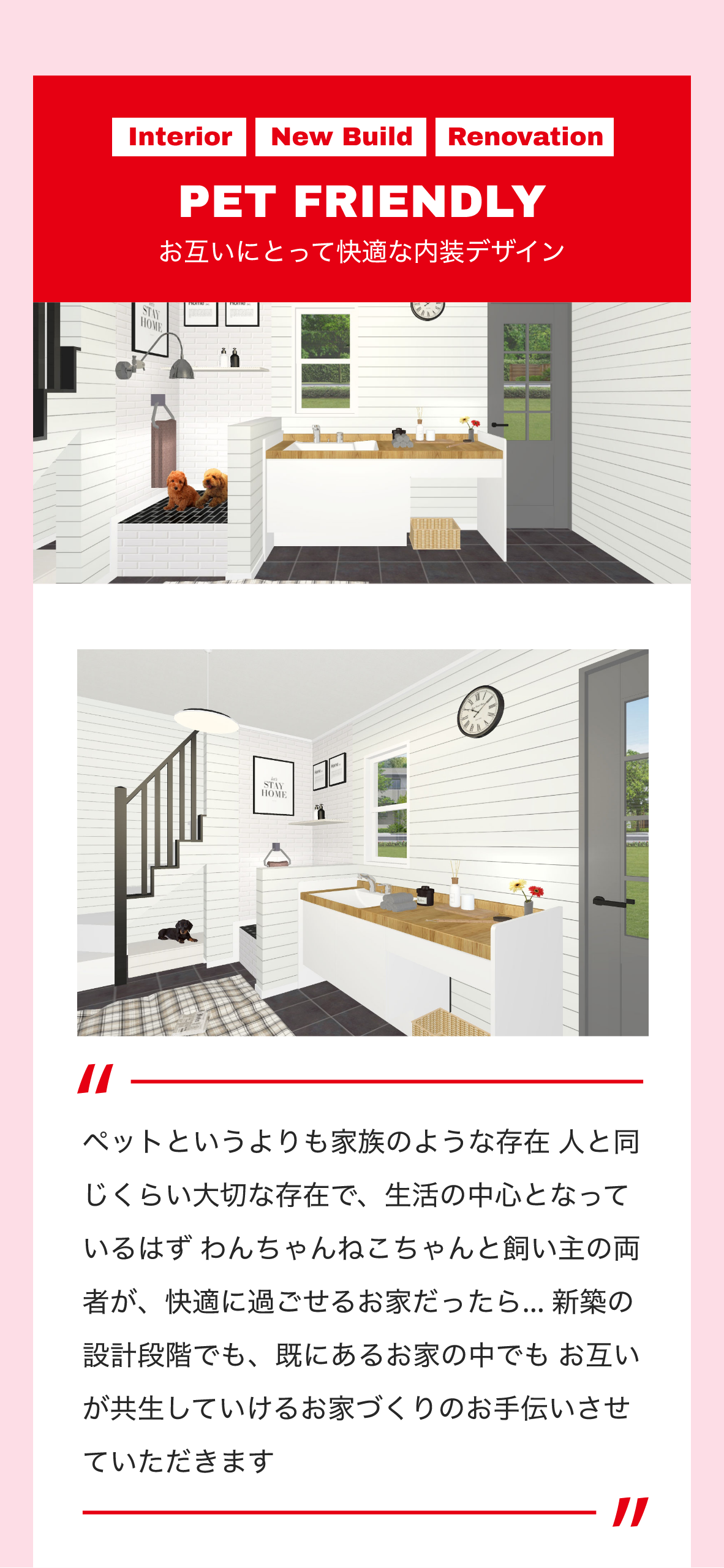 Interior　New Build　Renovation　PET FRIENDLY　お互いにとって快適な内装デザイン　ペットというよりも家族のような存在 人と同じくらい大切な存在で、生活の中心となっているはず わんちゃんねこちゃんと飼い主の両者が、快適に過ごせるお家だったら… 新築の設計段階でも、既にあるお家の中でも お互いが共生していけるお家づくりのお手伝いさせていただきます