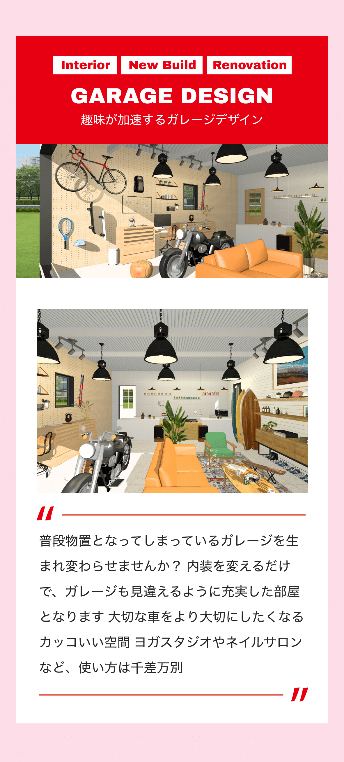 Interior　New Build　Renovation　GARAGE DESIGN　趣味が加速するガレージデザイン　普段物置となってしまっているガレージを生まれ変わらせませんか？ 内装を変えるだけで、ガレージも見違えるように充実した部屋となります 大切な車をより大切にしたくなるカッコいい空間 ヨガスタジオやネイルサロンなど、使い方は千差万別