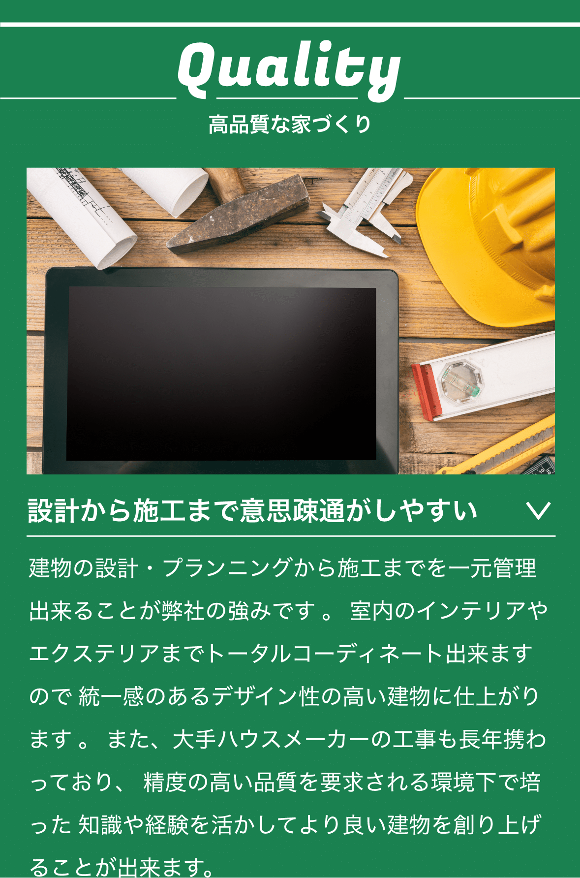 Quality　高品質な家づくり　設計から施工まで意思疎通がしやすい　建物の設計・プランニングから施工までを一元管理出来ることが弊社の強みです 。 室内のインテリアやエクステリアまでトータルコーディネート出来ますので 統一感のあるデザイン性の高い建物に仕上がります 。 また、大手ハウスメーカーの工事も長年携わっており、 精度の高い品質を要求される環境下で培った 知識や経験を活かしてより良い建物を創り上げることが出来ます。