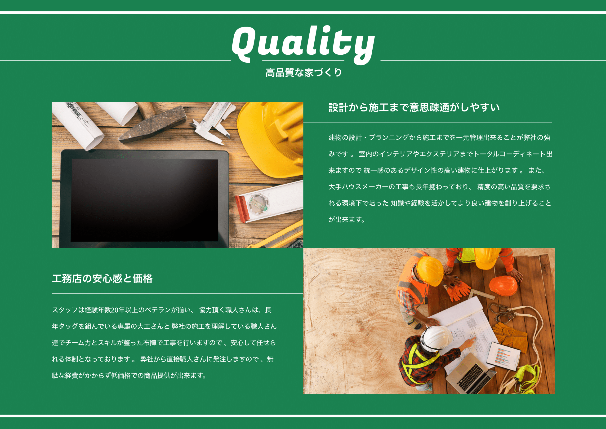 Quality　高品質な家づくり　設計から施工まで意思疎通がしやすい　建物の設計・プランニングから施工までを一元管理出来ることが弊社の強みです 。 室内のインテリアやエクステリアまでトータルコーディネート出来ますので 統一感のあるデザイン性の高い建物に仕上がります 。 また、大手ハウスメーカーの工事も長年携わっており、 精度の高い品質を要求される環境下で培った 知識や経験を活かしてより良い建物を創り上げることが出来ます。　工務店の安心感と価格　スタッフは経験年数20年以上のベテランが揃い、 協力頂く職人さんは、長年タッグを組んでいる専属の大工さんと 弊社の施工を理解している職人さん達でチーム力とスキルが整った布陣で工事を行いますので 、安心して任せられる体制となっております 。 弊社から直接職人さんに発注しますので 、無駄な経費がかからず低価格での商品提供が出来ます。