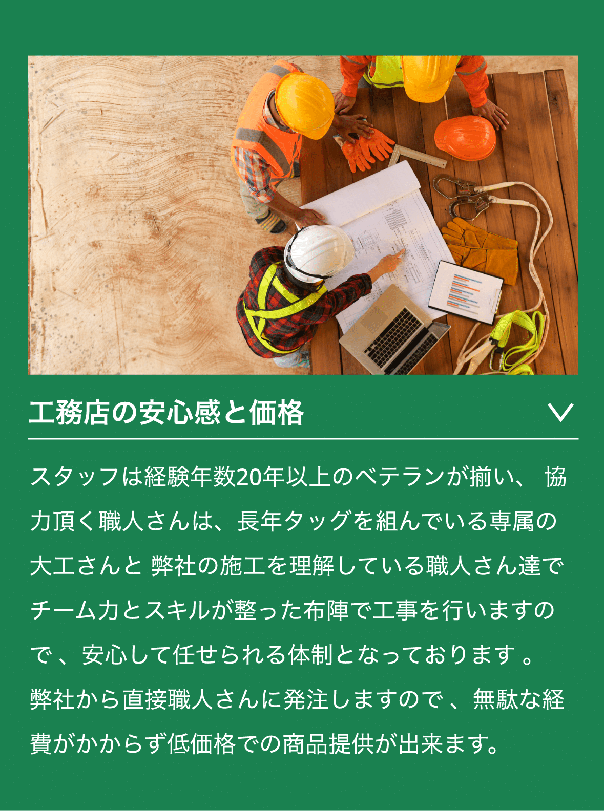 工務店の安心感と価格　スタッフは経験年数20年以上のベテランが揃い、 協力頂く職人さんは、長年タッグを組んでいる専属の大工さんと 弊社の施工を理解している職人さん達でチーム力とスキルが整った布陣で工事を行いますので 、安心して任せられる体制となっております 。 弊社から直接職人さんに発注しますので 、無駄な経費がかからず低価格での商品提供が出来ます。